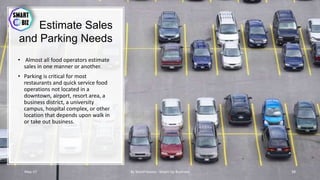 Estimate Sales
and Parking Needs
• Almost all food operators estimate
sales in one manner or another.
• Parking is critical for most
restaurants and quick service food
operations not located in a
downtown, airport, resort area, a
business district, a university
campus, hospital complex, or other
location that depends upon walk in
or take out business.
May-17 By Sherif Hanna - Smart Up Business 38
 