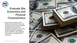 Evaluate Site
Economics and
Physical
Characteristics
• Site economics represent the
ability of a restaurant's sales and
operating costs at a given location
to support the cost of land,
building and equipment, (or rent),
while providing an acceptable
profit and ROI. Its sales potential
must match or exceed the site
economics.
May-17By Sherif Hanna - Smart Up Business 39
 