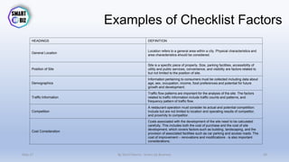 Examples of Checklist Factors
HEADINGS DEFINITION
General Location
Location refers to a general area within a city. Physical characteristics and
area characteristics should be considered.
Position of Site
Site is a specific piece of property. Size, parking facilities, accessibility of
utility and public services, convenience, and visibility are factors related to
but not limited to the position of site.
Demographics
Information pertaining to consumers must be collected including data about
age, sex, occupation, income, food preferences and potential for future
growth and development.
Traffic Information
Traffic flow patterns are important for the analysis of the site. The factors
related to traffic information include traffic counts and patterns, and
frequency pattern of traffic flow.
Competition
A restaurant operation must consider its actual and potential competition:
Include but are not limited to location and operating results of competitor,
and proximity to competitor.
Cost Consideration
Costs associated with the development of the site need to be calculated
carefully. This includes both the cost of purchase and the cost of site
development, which covers factors such as building, landscaping, and the
provision of associated facilities such as car parking and access roads. The
cost of improvement – renovations and modifications - is also important
considerations.
May-17 By Sherif Hanna - Smart Up Business 49
 