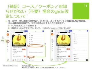 （補足）コース／クーポン／お知
らせがない（不要）場合のglide設
定について
 コース/クーポン/お知らせがない、あるいは、あってもサイトに掲載はしない場合は、
glide編集画面の設定で、タブを非表示にすることが出来ます。
① タブ設定用メニューを選択する
② 非表示にしたいタブをドラッグして、「HIDDEN TABS」へドロップします
🄫Code for Kitakyushu
16
タブ
設定用
ﾒﾆｭｰ
①
②
タブが消えました。
再表示したい場合は、また、上へドラッグ＆ドロップしてください。
 