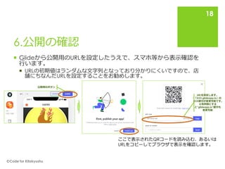 6.公開の確認
 Glideから公開用のURLを設定したうえで、スマホ等から表示確認を
行います。
 URLの初期値はランダムな文字列となっており分かりにくいですので、店
舗にちなんだURLを設定することをお勧めします。
🄫Code for Kitakyushu
18
公開用のボタン
URLを設定します。
「XXX.glideapp.io」の
XXX部分が変更可能です。
※有料版にする
と”glideapp.io”部分も
変更可能
ここで表示されたQRコードを読み込む、あるいは
URLをコピーしてブラウザで表示を確認します。
 