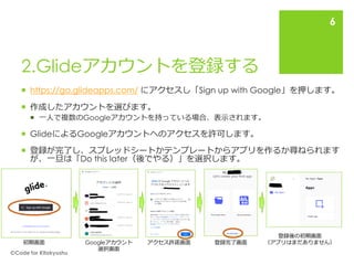 2.Glideアカウントを登録する
 https://go.glideapps.com/ にアクセスし「Sign up with Google」を押します。
 作成したアカウントを選びます。
 一人で複数のGoogleアカウントを持っている場合、表示されます。
 GlideによるGoogleアカウントへのアクセスを許可します。
 登録が完了し、スプレッドシートかテンプレートからアプリを作るか尋ねられます
が、一旦は「Do this later（後でやる）」を選択します。
🄫Code for Kitakyushu
6
初期画面 Googleアカウント
選択画面
アクセス許諾画面 登録完了画面
登録後の初期画面
（アプリはまだありません）
 