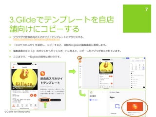 3.Glideでテンプレートを自店
舗向けにコピーする
 ブラウザで飲食店向けスマホサイトテンプレートにアクセスする。
https://restaurant-template.glideapp.io/
 「COPY THIS APP」を選択し、コピーすると、自動的にglideの編集画面に遷移します。
 編集画面の左上「g」のボタンからダッシュボードに戻ると、コピーしたアプリが表示されています。
 ここまでで、一旦glideの操作は終わりです。
🄫Code for Kitakyushu
7
 