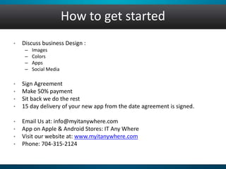 How to get started 
• Discuss business Design : 
– Images 
– Colors 
– Apps 
– Social Media 
• Sign Agreement 
• Make 50% payment 
• Sit back we do the rest 
• 15 day delivery of your new app from the date agreement is signed. 
• Email Us at: info@myitanywhere.com 
• App on Apple & Android Stores: IT Any Where 
• Visit our website at: www.myitanywhere.com 
• Phone: 704-315-2124 
 