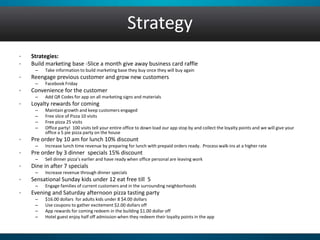 Strategy 
• Strategies: 
• Build marketing base -Slice a month give away business card raffle 
– Take information to build marketing base they buy once they will buy again 
• Reengage previous customer and grow new customers 
– Facebook Friday 
• Convenience for the customer 
– Add QR Codes for app on all marketing signs and materials 
• Loyalty rewards for coming 
– Maintain growth and keep customers engaged 
– Free slice of Pizza 10 visits 
– Free pizza 25 visits 
– Office party! 100 visits tell your entire office to down load our app stop by and collect the loyalty points and we will give your 
office a 5 pie pizza party on the house 
• Pre order by 10 am for lunch 10% discount 
– Increase lunch time revenue by preparing for lunch with prepaid orders ready. Process walk-ins at a higher rate 
• Pre order by 3 dinner specials 15% discount 
– Sell dinner pizza’s earlier and have ready when office personal are leaving work 
• Dine in after 7 specials 
– Increase revenue through dinner specials 
• Sensational Sunday kids under 12 eat free till 5 
– Engage families of current customers and in the surrounding neighborhoods 
• Evening and Saturday afternoon pizza tasting party 
– $16.00 dollars for adults kids under 8 $4.00 dollars 
– Use coupons to gather excitement $2.00 dollars off 
– App rewards for coming redeem in the building $1.00 dollar off 
– Hotel guest enjoy half off admission when they redeem their loyalty points in the app 
