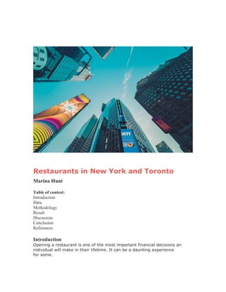 Restaurants in New York and Toronto
Marina Hunt
Table of contest:
Introduction
Data
Methodology
Result
Discussion
Conclusion
References
Introduction
Opening a restaurant is one of the most important financial decisions an
individual will make in their lifetime. It can be a daunting experience
for some.
 