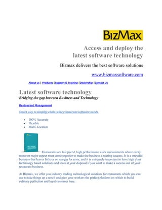 Access and deploy the
latest software technology
Bizmax delivers the best software solutions
www.bizmaxsoftware.com
About us | Products |Support & Training |Dealership |Contact Us
Latest software technology
Bridging the gap between Business and Technology
Restaurant Management
Smart way to simplify chain-wide restaurant software needs.
 100% Accurate
 Flexible
 Multi-Location
Restaurants are fast paced, high performance work environments where every
minor or major aspect must come together to make the business a roaring success. It is a stressful
business that leaves little or no margin for error, and it is extremely important to have high class
technology based solutions and tools at your disposal if you want to make a success out of your
restaurant business.
At Bizmax, we offer you industry leading technological solutions for restaurants which you can
use to take things up a notch and give your workers the perfect platform on which to build
culinary perfection and loyal customer base.
 