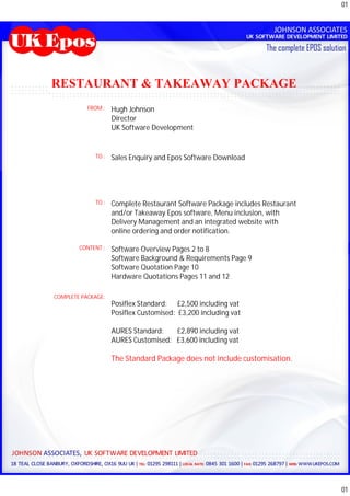 01




RESTAURANT & TAKEAWAY PACKAGE
           FROM :   Hugh Johnson
                    Director
                    UK Software Development


             TO :   Sales Enquiry and Epos Software Download




             TO :   Complete Restaurant Software Package includes Restaurant
                    and/or Takeaway Epos software, Menu inclusion, with
                    Delivery Management and an integrated website with
                    online ordering and order notification.

        CONTENT :   Software Overview Pages 2 to 8
                    Software Background & Requirements Page 9
                    Software Quotation Page 10
                    Hardware Quotations Pages 11 and 12

COMPLETE PACKAGE:
                    Posiflex Standard: £2,500 including vat
                    Posiflex Customised: £3,200 including vat

                    AURES Standard:   £2,890 including vat
                    AURES Customised: £3,600 including vat

                    The Standard Package does not include customisation.




                                                                               01
 