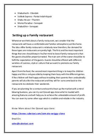  ShabuHachi- Cilandak
 Ssikkek Express - Pantai Indah Kapuk
 Shabu House– Thamrin
 Momo Paradise– Senopati
 ShabuGhin – Senopati
Setting up a Family restaurant
Whenever we think about a family restaurant, weconsider that the
restaurants will havea comfortable and familiar atmospherejustlike home.
The idea ofthe family restaurantis relatively new therefore, the demand for
these types arerestaurants are pretty high. The first and the most important
things that one should keep in his/her mind to boostfamily restaurantis that
the guests should be properly treated. The main aim of the owner should be to
fulfil the expectation of the guests. Guests should be offered with different
varieties of cuisines, styleor culture that we want to promote our family
restaurant.
Apart fromthe food, the second most important thing is to keep the children
happy and this is only possibleby keeping them busy with the different games.
If the children will feel happy without troubling their parents then undoubtedly
parents will also like the restaurantand they will for surecome back to the
restaurants to celebrate their weekends.
If you are planning for a venture and wantto heat up the market with a mind-
blowing business, you can try out Qraved app clone which is loaded with
amazing features and will help you to achieve the unbeatable amount of profit.
You can even try some other app which is credible and reliable in the industry.
Know More about the Qraved app clone:
https://www.cubetaxi.com/zomato-swiggy-clone
Email On:
sales@cubetaxi.com
 