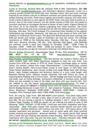 Glenda Eberlein on glenda@onbroadway.co.za for quotations, availability and further
information.
Cuvée at Simonsig, Kromme Rhee Rd, between R304 & R44, Stellenbosch. 021 888
4932, email cuvee@simonsig.co.za. Join Simonsig‘s signature restaurant, Cuvée, on a
culinary journey around the world with their Saturday winter food and music evenings
inspired by the diverse cultures of different countries and paired with statuesque, full-
bodied Simonsig red wines. Think hearty tagines and aromatic couscous with lamb when
Cuvée travels to Morocco or lean against the Eiffel Tower and enjoy food as pretty as a
picture. Also on the travel itinerary, are the vibrant aromas of Italy from rich pastas to
succulent osso buco or sip elegant red wine in honour of Asia‘s spicy, fragrant flavours of
the orient; all to the authentic rhythms originating from these countries. The Cuvée
Round the World food and music evenings kick off with the delicious tastes of France on
Saturday, 26th May. The French Embassy Trio comprising three members of the popular
Stellenbosch jazz ensemble, Manouche, will take you to the streets of Paris with their
rendition of traditional French music. The Round the World food and music evenings cost
R350 per person and include a glass of Simonsig‘s red wine per course. The evenings
commences at 19h00 on the following dates: Saturday, 26th May – France, Saturday,
30th June – Morocco, Saturday, 14th July – Italy, Saturday, 25th August – Asia. Bookings
are essential. Cuvée is open from Tuesday to Thursday, 12h00 - 15h00, Friday to
Saturday, 12h00 - 15h00 and 19h00 - 22h00 and Sundays for lunch. Private evening
functions and parties can also be reserved in Simonsig‘s Van Niekerk Room.
Dornier Bodega Restaurant, Blaauwklippen Road, PO Box 7518 Stellenbosch. +27 21
880     0557,     Fax    +27    86    572    5181.    www.dornier.co.za      Facebook:
https://www.facebook.com/dornierwines                                          Twitter:
http://twitter.com/#!/DornierWines. Chef Neil Norman has created a Winter menu of
warm comfort food, with dishes specifically designed to beat the cold chills. Two
courses from R150 per person or R175 for three courses (surcharges apply on certain
items). For starters, choose from crispy ―Flammekuchen‖, a thin based pizza, creamy
Goat‘s Cheese Kataffi, melt-in-your-mouth Lemon & Lime Squid, or Pork Belly with
Sweet Potato Dauphinoise. Main courses include Free-range Ribeye beef with Anchovy
Butter, tasty Smoked Aubergine and Butternut Ravioli or a juicy Lamb Burger with
Rosemary Pomme Frites. Desserts include Chocolate Tart with Cherry Ice cream or
steaming Malva Pudding with a Citrus Cream. Dornier Bodega also hosts functions, large
and small, such as Family Birthday, Anniversary Celebration or business lunch. Dornier
Wines are also available to taste at the table; pair them with your favorite dish. Visit
the website to see the menus www.dornier.co.za/restaurant/menus. To make a
reservation, phone 021-8800557 or booking online from the website www.dornier.co.za.
Dornier Bodega Restaurant is open from 12 – 4pm (closed on Tuesdays). Winter Business
Hours: Restaurant: Weekdays 12H00-16H00 | Weekends 12H00-16H00 | Closed on
Tuesdays. Wine Tasting & Sales: Daily 11H00-16H00. Find menus here.
Fork, 84 Long St, Cape Town. 021 424 6334 Lunch special - Five piece tapas taster
plate between 12 and 5. Includes a beer, glass of wine or soft drink, and a coffee for
only R60. We are running a special on Tuesdays between 5 and 7, called for obvious
reasons Tapas Tuesday: At R100 per person we are offering one piece of each of the
following: TAPAS TUESDAY (17.00-19.00): Cured ham and onion croquettes with Dijon
mayonnaise - Deep fried goats cheese with sundried tomato biscuits and port onion
marmalade - Roasted butternut with hummus and pine nuts - Puff pastry parcel with
sautéed mushrooms and parmesan - Seared tuna on tatsoi salad with Asian sundried
tomato dressing and guacamole - Moroccan Meatball - Pan seared ostrich fillet served
with a sweet and sour chutney and rosemary honey dressing - Beef fillet on crouton and
mushrooms with crisp onion ring and red wine sauce - Flourless chocolate cake. R100
per person. tapas@fork-restaurants.co.za www.fork-restaurants.co.za
Harveys at the Winchester Mansions, Beach Road, Sea Point. Winter Menu: Star Anise
Marinated Salmon, Pancetta wrapped Beef Fillet and Taste of Africa dessert or choose
 