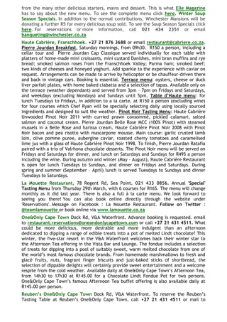 from the many other delicious starters, mains and dessert. This is what Elle Magazine
has to say about the new menu. To see the complete menu click here. Winter Soup
Season Specials. In addition to the normal contributions, Winchester Mansions will be
donating a further R5 for every delicious soup sold. To see the Soup Season Specials click
here. For reservations or more information, call 021 434 2351 or email
banqueting@winchester.co.za
Haute Cabrière, Franschhoek. +27 21 876 3688 or email restaurant@cabriere.co.za.
Pierre Jourdan Breakfast, Saturday mornings, from 09h30. R150 a person, including a
cellar tour and Pierre Jourdan Cap Classique served individually for each table with
platters of home-made mini croissants, mini custard Danishes, mini bran muffins and rye
bread; smoked salmon roses from the Franschhoek Valley; Parma ham; smoked beef;
two kinds of cheeses and honeyed yoghurt. Add sparkle to the experience with caviar on
request. Arrangements can be made to arrive by helicopter or be chauffeur-driven there
and back in vintage cars. Booking is essential. Terrace menu: oysters, cheese or duck
liver parfait plates, with home baked ciabatta and a selection of tapas. Available only on
the terrace (weather dependant) and served from 3pm – 7pm on Fridays and Saturdays,
and weekdays (excluding Mondays) and Sundays until 5pm. Table d’Haute menu: for
lunch Tuesdays to Fridays, in addition to a la carte, at R150 a person (excluding wine)
for four courses which Chef Ryan will be specially selecting daily using locally sourced
ingredients and designed to suit the weather. Pinot Noir Tasting Menu: Haute Cabrière
Unwooded Pinot Noir 2011 with curried prawn consommé, pickled calamari, salted
salmon and coconut cream. Pierre Jourdan Belle Rose MCC (100% Pinot) with steamed
mussels in a Belle Rose and harissa cream. Haute Cabrière Pinot Noir 2008 with Pinot
Noir bacon and pea risotto with mascarpone mousse. Main course: garlic crusted lamb
loin, olive pomme puree, aubergine caviar, roasted cherry tomatoes and caramelised
lime jus with a glass of Haute Cabrière Pinot Noir 1998. To finish, Pierre Jourdan Ratafia
paired with a trio of Valrhona chocolate desserts. The Pinot Noir menu will be served on
Fridays and Saturdays for dinner, and lunch on Saturdays and Sundays for R495 a person
including the wine. During autumn and winter (May – August), Haute Cabrière Restaurant
is open for lunch Tuesdays to Sundays, and dinner on Fridays and Saturdays. During
spring and summer (September – April) lunch is served Tuesdays to Sundays and dinner
Tuesdays to Saturdays.
La Mouette Restaurant, 78 Regent Rd, Sea Point. 021 433 0856. Annual 'Special'
Tasting Menu from Thursday 29th March, with 6 courses for R165. The menu will change
monthly as it did last year. There is also a full à la carte menu. We look forward to
seeing you there! You can also book online directly through the website under
'Reservations'. Message on Facebook : La Mouette Restaurant. Follow on Twitter :
@teamlamouette or book online via www.lamouette.co.za
One&Only Cape Town Dock Rd, V&A Waterfront. Advance booking is requested. email
to restaurant.reservations@oneandonlycapetown.com or call +27 21 431 4511. What
could be more delicious, more desirable and more indulgent than an afternoon
dedicated to dipping a range of edible treats into a pot of melted Lindt chocolate? This
winter, the five-star resort in the V&A Waterfront welcomes back their winter star to
the Afternoon Tea offering in the Vista Bar and Lounge. The fondue includes a selection
of treats for dipping into a pool of suitably sweet, warm melted chocolate from one of
the world‘s most famous chocolate brands. From homemade marshmallows to fresh and
glacé fruits, nuts, fragrant finger biscuits and just-baked sticks of shortbread, the
selection of dippable delights will certainly provide sweet entertainment and a welcome
respite from the cold weather. Available daily at One&Only Cape Town‘s Afternoon Tea,
from 14h30 to 17h30 at R145.00 for a Chocolate Lindt Fondue Pot for two persons.
One&Only Cape Town‘s famous Afternoon Tea buffet offering is also available daily at
R145.00 per person.
Reuben’s One&Only Cape Town Dock Rd, V&A Waterfront. To reserve the Reuben‘s
Tasting Table at Reuben‘s One&Only Cape Town, call +27 21 431 4511 or mail to
 