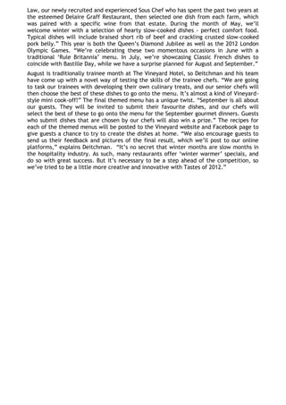 Law, our newly recruited and experienced Sous Chef who has spent the past two years at
the esteemed Delaire Graff Restaurant, then selected one dish from each farm, which
was paired with a specific wine from that estate. During the month of May, we‘ll
welcome winter with a selection of hearty slow-cooked dishes - perfect comfort food.
Typical dishes will include braised short rib of beef and crackling crusted slow-cooked
pork belly.‖ This year is both the Queen‘s Diamond Jubilee as well as the 2012 London
Olympic Games. ―We‘re celebrating these two momentous occasions in June with a
traditional ‗Rule Britannia‘ menu. In July, we‘re showcasing Classic French dishes to
coincide with Bastille Day, while we have a surprise planned for August and September.‖
August is traditionally trainee month at The Vineyard Hotel, so Deitchman and his team
have come up with a novel way of testing the skills of the trainee chefs. ―We are going
to task our trainees with developing their own culinary treats, and our senior chefs will
then choose the best of these dishes to go onto the menu. It‘s almost a kind of Vineyard-
style mini cook-off!‖ The final themed menu has a unique twist. ―September is all about
our guests. They will be invited to submit their favourite dishes, and our chefs will
select the best of these to go onto the menu for the September gourmet dinners. Guests
who submit dishes that are chosen by our chefs will also win a prize.‖ The recipes for
each of the themed menus will be posted to the Vineyard website and Facebook page to
give guests a chance to try to create the dishes at home. ―We also encourage guests to
send us their feedback and pictures of the final result, which we‘ll post to our online
platforms,‖ explains Deitchman. ―It‘s no secret that winter months are slow months in
the hospitality industry. As such, many restaurants offer ‗winter warmer‘ specials, and
do so with great success. But it‘s necessary to be a step ahead of the competition, so
we‘ve tried to be a little more creative and innovative with Tastes of 2012.‖
 