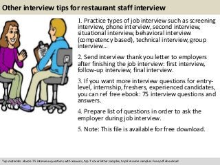 Other interview tips for restaurant staff interview 
1. Practice types of job interview such as screening 
interview, phone interview, second interview, 
situational interview, behavioral interview 
(competency based), technical interview, group 
interview… 
2. Send interview thank you letter to employers 
after finishing the job interview: first interview, 
follow-up interview, final interview. 
3. If you want more interview questions for entry-level, 
internship, freshers, experienced candidates, 
you can ref free ebook: 75 interview questions and 
answers. 
4. Prepare list of questions in order to ask the 
employer during job interview. 
5. Note: This file is available for free download. 
Top materials: ebook: 75 interview questions with answers, top 7 cover letter samples, top 8 resume samples. Free pdf download 
