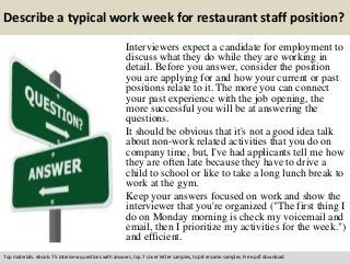 Describe a typical work week for restaurant staff position? 
Interviewers expect a candidate for employment to 
discuss what they do while they are working in 
detail. Before you answer, consider the position 
you are applying for and how your current or past 
positions relate to it. The more you can connect 
your past experience with the job opening, the 
more successful you will be at answering the 
questions. 
It should be obvious that it's not a good idea talk 
about non-work related activities that you do on 
company time, but, I've had applicants tell me how 
they are often late because they have to drive a 
child to school or like to take a long lunch break to 
work at the gym. 
Keep your answers focused on work and show the 
interviewer that you're organized ("The first thing I 
do on Monday morning is check my voicemail and 
email, then I prioritize my activities for the week.") 
and efficient. 
Top materials: ebook: 75 interview questions with answers, top 7 cover letter samples, top 8 resume samples. Free pdf download 
 