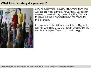 What kind of salary do you need? 
A loaded question. A nasty little game that you 
will probably lose if you answer first. So, do not 
answer it. Instead, say something like, That’s a 
tough question. Can you tell me the range for 
this position? 
In most cases, the interviewer, taken off guard, 
will tell you. If not, say that it can depend on the 
details of the job. Then give a wide range. 
Top materials: ebook: 75 interview questions with answers, top 7 cover letter samples, top 8 resume samples. Free pdf download 
 