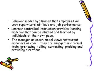 Behavior modeling assumes that employees will copy supervisors’ attitude and job performance. Learner controlled instruction provides learning material that can be studied and learned by individuals at their own pace. The manager as coach model views restaurant managers as coach, they are engaged in informal training-showing, telling, correcting, praising and providing directions  