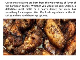 Our menu selections are born from the wide variety of flavor of
the Caribbean Islands. Whether you would like Jerk Chicken, a
delectable meat pattie or a hearty dinner, our menu has
something for everyone. We offer fresh ingredients, authentic
spices and top notch beverage options.
 