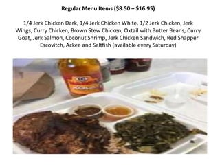 Regular Menu Items ($8.50 C $16.95)
1/4 Jerk Chicken Dark, 1/4 Jerk Chicken White, 1/2 Jerk Chicken, Jerk
Wings, Curry Chicken, Brown Stew Chicken, Oxtail with Butter Beans, Curry
Goat, Jerk Salmon, Coconut Shrimp, Jerk Chicken Sandwich, Red Snapper
Escovitch, Ackee and Saltfish (available every Saturday)
 