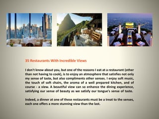 35 Restaurants With Incredible Views 
I don't know about you, but one of the reasons I eat at a restaurant (other 
than not having to cook), is to enjoy an atmosphere that satisfies not only 
my sense of taste, but also compliments other senses. I enjoy soft music, 
the touch of soft chairs, the aroma of a well prepared kitchen, and of 
course - a view. A beautiful view can so enhance the dining experience, 
satisfying our sense of beauty as we satisfy our tongue's sense of taste. 
Indeed, a dinner at one of these restaurants must be a treat to the senses, 
each one offers a more stunning view than the last. 
 