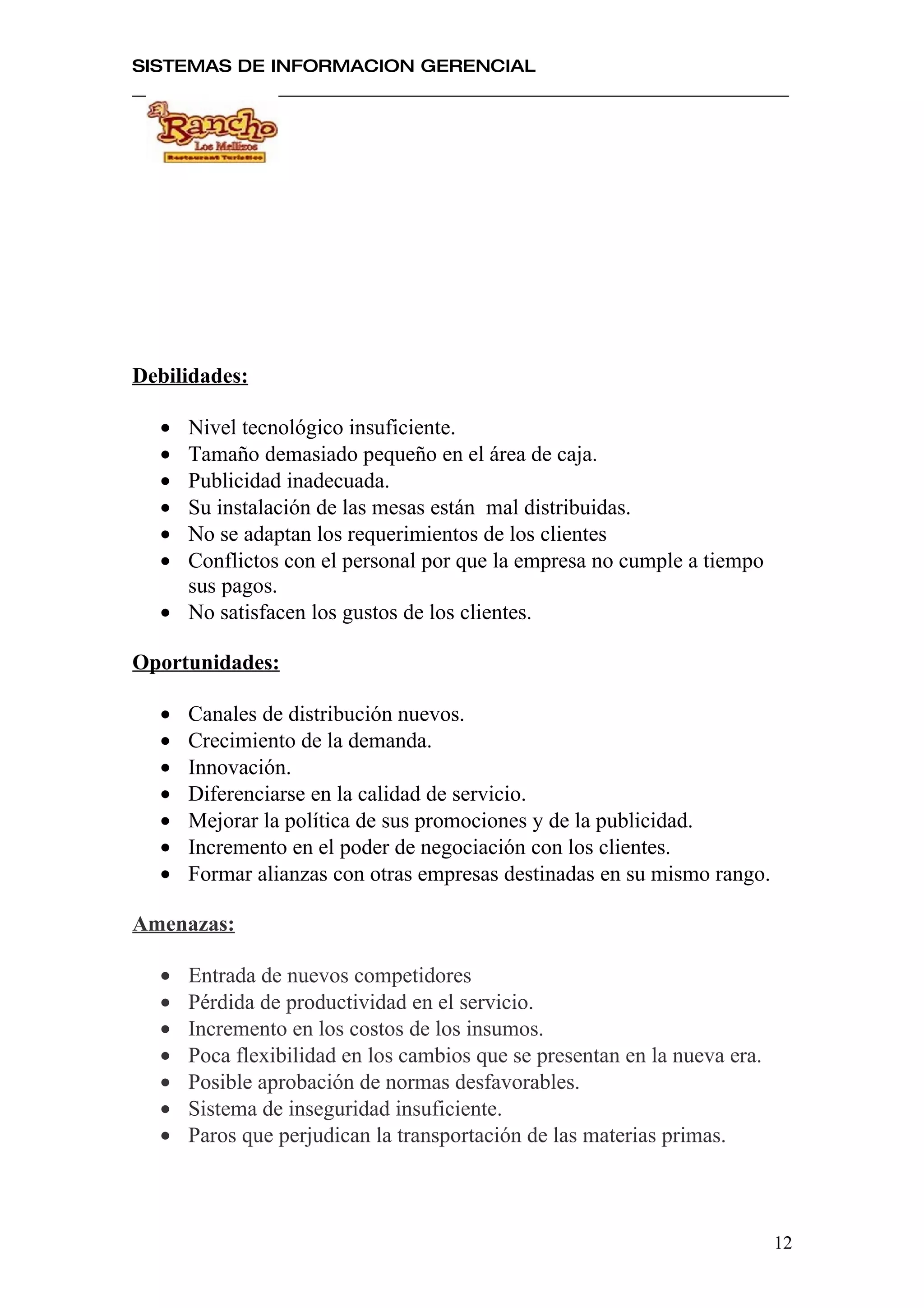 SISTEMAS DE INFORMACION GERENCIAL




Debilidades:

  • Nivel tecnológico insuficiente.
  • Tamaño demasiado pequeño en el área de caja.
  • Publicidad inadecuada.
  • Su instalación de las mesas están mal distribuidas.
  • No se adaptan los requerimientos de los clientes
  • Conflictos con el personal por que la empresa no cumple a tiempo
    sus pagos.
  • No satisfacen los gustos de los clientes.

Oportunidades:

  •   Canales de distribución nuevos.
  •   Crecimiento de la demanda.
  •   Innovación.
  •   Diferenciarse en la calidad de servicio.
  •   Mejorar la política de sus promociones y de la publicidad.
  •   Incremento en el poder de negociación con los clientes.
  •   Formar alianzas con otras empresas destinadas en su mismo rango.

Amenazas:

  •   Entrada de nuevos competidores
  •   Pérdida de productividad en el servicio.
  •   Incremento en los costos de los insumos.
  •   Poca flexibilidad en los cambios que se presentan en la nueva era.
  •   Posible aprobación de normas desfavorables.
  •   Sistema de inseguridad insuficiente.
  •   Paros que perjudican la transportación de las materias primas.



                                                                           12
 