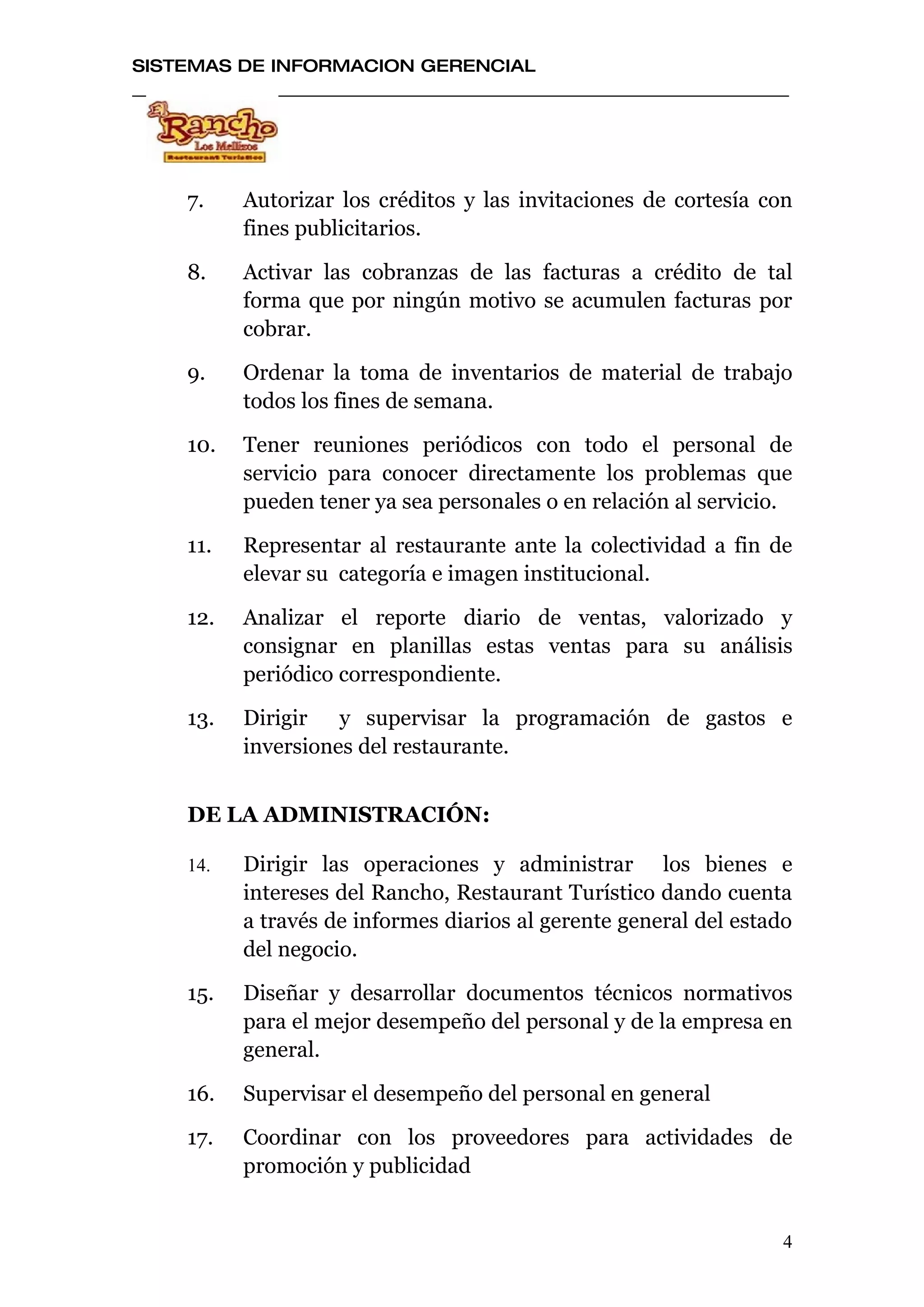 SISTEMAS DE INFORMACION GERENCIAL




    7.    Autorizar los créditos y las invitaciones de cortesía con
          fines publicitarios.

    8.    Activar las cobranzas de las facturas a crédito de tal
          forma que por ningún motivo se acumulen facturas por
          cobrar.

    9.    Ordenar la toma de inventarios de material de trabajo
          todos los fines de semana.

    10.   Tener reuniones periódicos con todo el personal de
          servicio para conocer directamente los problemas que
          pueden tener ya sea personales o en relación al servicio.

    11.   Representar al restaurante ante la colectividad a fin de
          elevar su categoría e imagen institucional.

    12.   Analizar el reporte diario de ventas, valorizado y
          consignar en planillas estas ventas para su análisis
          periódico correspondiente.

    13.   Dirigir y supervisar la programación de gastos e
          inversiones del restaurante.


    DE LA ADMINISTRACIÓN:

    14.   Dirigir las operaciones y administrar los bienes e
          intereses del Rancho, Restaurant Turístico dando cuenta
          a través de informes diarios al gerente general del estado
          del negocio.

    15.   Diseñar y desarrollar documentos técnicos normativos
          para el mejor desempeño del personal y de la empresa en
          general.

    16.   Supervisar el desempeño del personal en general

    17.   Coordinar con los proveedores para actividades de
          promoción y publicidad


                                                                   4
 