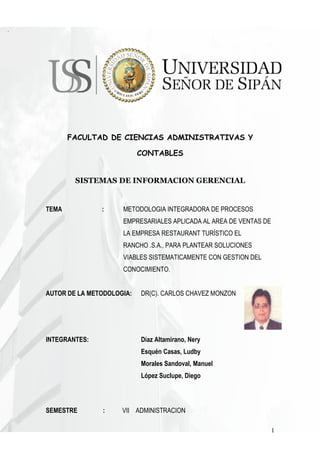 FACULTAD DE CIENCIAS ADMINISTRATIVAS Y

                           CONTABLES


        SISTEMAS DE INFORMACION GERENCIAL


TEMA           :     METODOLOGIA INTEGRADORA DE PROCESOS
                     EMPRESARIALES APLICADA AL AREA DE VENTAS DE
                     LA EMPRESA RESTAURANT TURÍSTICO EL
                     RANCHO .S.A., PARA PLANTEAR SOLUCIONES
                     VIABLES SISTEMATICAMENTE CON GESTION DEL
                     CONOCIMIENTO.


AUTOR DE LA METODOLOGIA:   DR(C). CARLOS CHAVEZ MONZON




INTEGRANTES:               Díaz Altamirano, Nery
                           Esquén Casas, Ludby
                           Morales Sandoval, Manuel
                           López Suclupe, Diego



SEMESTRE       :     VII ADMINISTRACION

                                                                   1
 