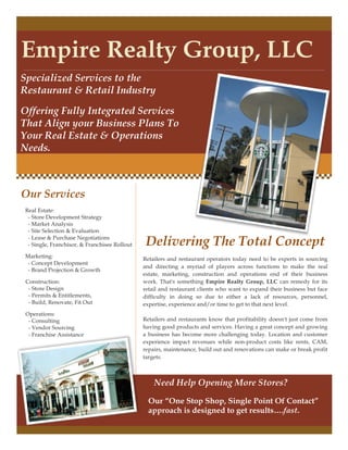 Empire Realty Group, LLC
Specialized Services to the
Restaurant & Retail Industry
Offering Fully Integrated Services
That Align your Business Plans To
Your Real Estate & Operations
Needs.
Delivering The Total Concept
Retailers and restaurant operators today need to be experts in sourcing
and directing a myriad of players across functions to make the real
estate, marketing, construction and operations end of their business
work. That's something Empire Realty Group, LLC can remedy for its
retail and restaurant clients who want to expand their business but face
difficulty in doing so due to either a lack of resources, personnel,
expertise, experience and/or time to get to that next level.
Retailers and restaurants know that profitability doesn't just come from
having good products and services. Having a great concept and growing
a business has become more challenging today. Location and customer
experience impact revenues while non-product costs like rents, CAM,
repairs, maintenance, build out and renovations can make or break profit
targets.
Our “One Stop Shop, Single Point Of Contact”
approach is designed to get results….fast.
Our Services
Real Estate:
- Store Development Strategy
- Market Analysis
- Site Selection & Evaluation
- Lease & Purchase Negotiations
- Single, Franchisor, & Franchisee Rollout
Marketing:
- Concept Development
- Brand Projection & Growth
Construction:
- Store Design
- Permits & Entitlements,
- Build, Renovate, Fit Out
Operations:
- Consulting
- Vendor Sourcing
- Franchise Assistance
Need Help Opening More Stores?
 