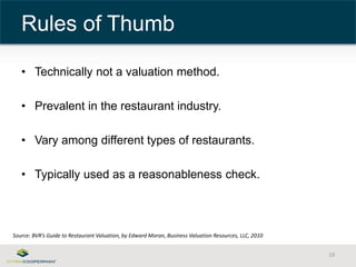 • Technically not a valuation method. 
• Prevalent in the restaurant industry. 
• Vary among different types of restaurants. 
• Typically used as a reasonableness check. 
19 
Rules of Thumb 
Source: BVR’s Guide to Restaurant Valuation, by Edward Moran, Business Valuation Resources, LLC, 2010 
 