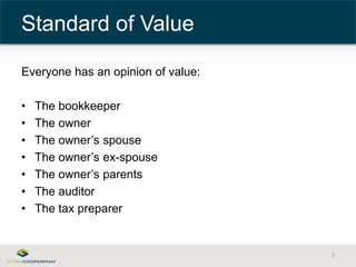 Everyone has an opinion of value: 
• The bookkeeper 
• The owner 
• The owner’s spouse 
• The owner’s ex-spouse 
• The owner’s parents 
• The auditor 
• The tax preparer 
2 
Standard of Value 
 