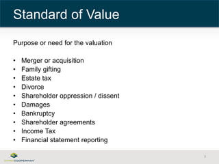 Purpose or need for the valuation 
• Merger or acquisition 
• Family gifting 
• Estate tax 
• Divorce 
• Shareholder oppression / dissent 
• Damages 
• Bankruptcy 
• Shareholder agreements 
• Income Tax 
• Financial statement reporting 
3 
Standard of Value 
 