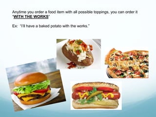 Anytime you order a food item with all possible toppings, you can order it
“WITH THE WORKS”
Ex: “I’ll have a baked potato with the works.”
 