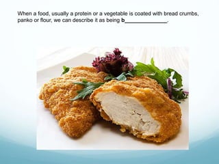 When a food, usually a protein or a vegetable is coated with bread crumbs,
panko or flour, we can describe it as being b______________.
 