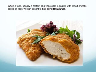 When a food, usually a protein or a vegetable is coated with bread crumbs,
panko or flour, we can describe it as being BREADED.
 