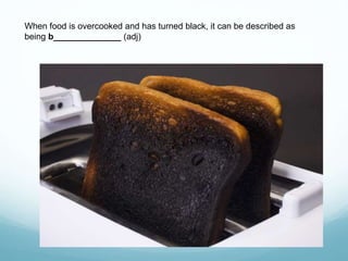 When food is overcooked and has turned black, it can be described as
being b______________ (adj)
 
