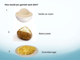 How would you garnish each dish?
1.
Vanilla ice cream
2.
Baked potato
3. Scrambled eggs
 