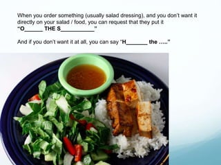 When you order something (usually salad dressing), and you don’t want it
directly on your salad / food, you can request that they put it
“O______ THE S___________”
And if you don’t want it at all, you can say “H_______ the …..”
 