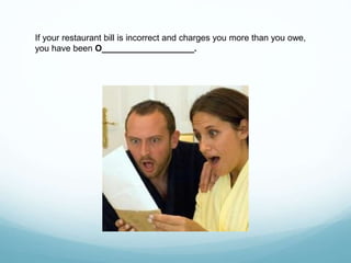 If your restaurant bill is incorrect and charges you more than you owe,
you have been O___________________.
 