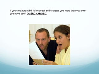 If your restaurant bill is incorrect and charges you more than you owe,
you have been OVERCHARGED.
 