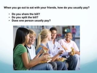 When you go out to eat with your friends, how do you usually pay?
• Do you share the bill?
• Do you split the bill?
• Does one person usually pay?
 