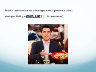 To tell a restaurant server or manager about a problem is called:
Voicing or Writing a COMPLAINT (n) to complain (v)
 