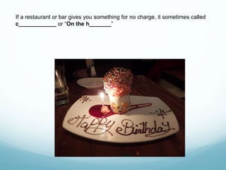 If a restaurant or bar gives you something for no charge, it sometimes called
c____________ or “On the h_______”
 