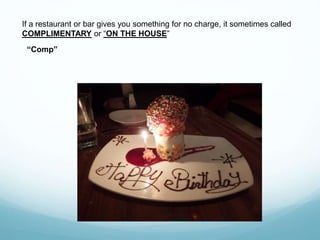 If a restaurant or bar gives you something for no charge, it sometimes called
COMPLIMENTARY or “ON THE HOUSE”
“Comp”
 