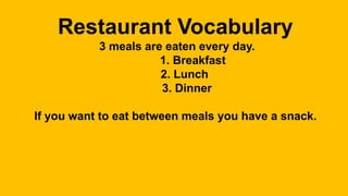 Restaurant Vocabulary
3 meals are eaten every day.
1. Breakfast
2. Lunch
3. Dinner
If you want to eat between meals you have a snack.
 