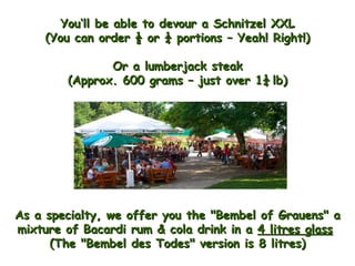 As a specialty, we offer you the "Bembel of Grauens" a mixture of Bacardi rum & cola drink in a  4 litres glass   (The "Bembel des Todes" version is 8 litres) You‘ll be able to devour a Schnitzel XXL (You can order ½ or ¼ portions – Yeah! Right!) Or a lumberjack steak (Approx. 600 grams – just over 1¼   lb) 
