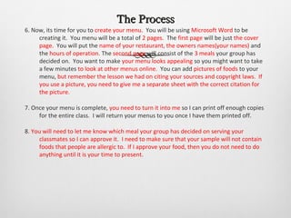 The Process
6. Now, its time for you to create your menu. You will be using Microsoft Word to be
     creating it. You menu will be a total of 2 pages. The first page will be just the cover
     page. You will put the name of your restaurant, the owners names(your names) and
     the hours of operation. The second page will consist of the 3 meals your group has
     decided on. You want to make your menu looks appealing so you might want to take
     a few minutes to look at other menus online. You can add pictures of foods to your
     menu, but remember the lesson we had on citing your sources and copyright laws. If
     you use a picture, you need to give me a separate sheet with the correct citation for
     the picture.

7. Once your menu is complete, you need to turn it into me so I can print off enough copies
     for the entire class. I will return your menus to you once I have them printed off.

8. You will need to let me know which meal your group has decided on serving your
     classmates so I can approve it. I need to make sure that your sample will not contain
     foods that people are allergic to. If I approve your food, then you do not need to do
     anything until it is your time to present.
 