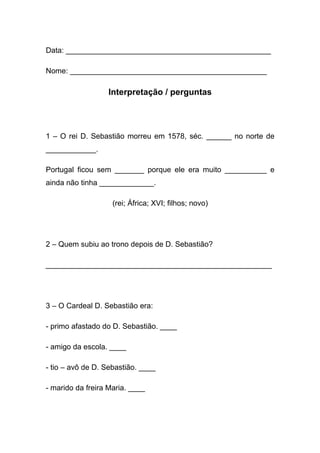 Data: _________________________________________________

Nome: _______________________________________________

                  Interpretação / perguntas




1 – O rei D. Sebastião morreu em 1578, séc. ______ no norte de
____________.

Portugal ficou sem _______ porque ele era muito __________ e
ainda não tinha _____________.

                    (rei; África; XVI; filhos; novo)




2 – Quem subiu ao trono depois de D. Sebastião?

______________________________________________________




3 – O Cardeal D. Sebastião era:

- primo afastado do D. Sebastião. ____

- amigo da escola. ____

- tio – avô de D. Sebastião. ____

- marido da freira Maria. ____
 
