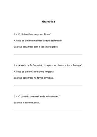 Gramática



1 – “D. Sebastião morreu em África.”

A frase de cima é uma frase do tipo declarativo.

Escreve essa frase com o tipo interrogativo.

______________________________________________________




2 – “A lenda de D. Sebastião diz que o rei não vai voltar a Portugal”.

A frase de cima está na forma negativa.

Escreve essa frase na forma afirmativa.

______________________________________________________




3 – “O povo diz que o rei ainda vai aparecer.”

Escreve a frase no plural.

______________________________________________________
 