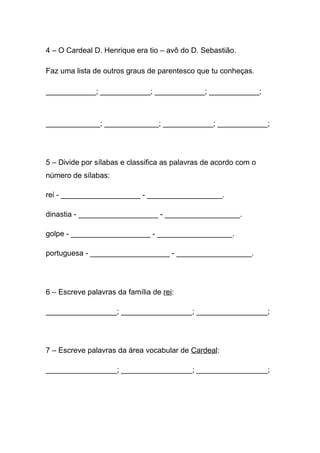 4 – O Cardeal D. Henrique era tio – avô do D. Sebastião.

Faz uma lista de outros graus de parentesco que tu conheças.

____________; ____________; ____________; ____________;



_____________; _____________; ____________; ____________;




5 – Divide por sílabas e classifica as palavras de acordo com o
número de sílabas:

rei - ___________________ - __________________.

dinastia - ___________________ - __________________.

golpe - ___________________ - __________________.

portuguesa - ___________________ - __________________.




6 – Escreve palavras da família de rei:

_________________; _________________; _________________;




7 – Escreve palavras da área vocabular de Cardeal:

_________________; _________________; _________________;
 