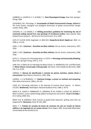 101

LAMBERS, H.; CHAPIN III, F. S. & PONS, T. L. Plant Physiological Ecology. New York: Springer-
Verlag, 1998.

LECHOWICZ, M.J. Phenology. In: Encyclopedia of Global Environmental Change, Volume 2.
The Earth System: biological and ecological dimensions of global environmental change.
London: Wiley, 2001.

LEDGARD, N. J. & LANGER, E. R. Wilding prevention: guidelines for minimising the risk of
unwanted wilding spread from new plantings of introduced conifers. New Zealand: New
Zealand Forest Research - Ministry for the Environment. 21 p. 1999.

LEITE, P.F. & R.M. KLEIN. Vegetação. In: IBGE (Ed.). Geografia do Brasil. Região sul. IBGE. v.2,
1990. p. 113-50.

LEME, E. M.C. Canistrum – Bromélias da Mata atlântica. Rio de Janeiro: Salamandra, 1997.
107p.

LEME, E. M.C. Canistrum – Bromélias da Mata atlântica. Rio de Janeiro: Salamandra, 1998.
143p.

LIETH, H.,. Purposes of a Phenology Book. In: LIETH, H. Phenology and Seasonality Modeling.
New York: Springer-Verlag. 1974. p. 3-19

LIMA, W.P. e ZAKIA, M.J.B. Hidrologia de Matas Ciliares. In: RODRIGUES, R.R. e LEITÃO-FILHO,
H. Matas Ciliares: Conservação e Recuperação. São Paulo: Universidade de São Paulo, 2000.
Cap. 3, p. 33-44.

LORENZI, H. Manual de identificação e controle de plantas daninhas: plantio direto e
convencional. Nova Odessa: Plantarum, 1994. 299p.

LUDWIG, J. A. & REINOLDS, J. F. Statistical Ecology: a primer on methods and computing.
EUA: Wiley-Interscience, 1988. p. 85-103.

LUGO, A.E. Estimating reductions in the diversity of tropical Forest species. In: Wilson,
E.O.(Ed.). Biodiversity. Washington: National Academy Press, 1988. p. 58-70.

MACK, R. N., CHAIR, X., SIMBERLOFF, D., LONSDALE, W. M., EVANS, H., CLOUT, M., BAZZAZ, F.
Biotic invasions: causes, epidemiology, global consequences and control. Issues in Ecology 5.
[S.l.]: Spring, 2000. 20 p.

MACK, R.N. & LONSDALE, W.M. Humans as global plant dispersers: getting more than we
bargained for. Bioscience, 51(2): 95-102, 2001.

MAIA, F. C. Padrões de variação do banco de sementes do solo em função de fatores
edáficos e da vegetação de um campo natural. Porto Alegre, 2002. Dissertação (Mestrado),
Universidade do Rio Grande do Sul.
 
