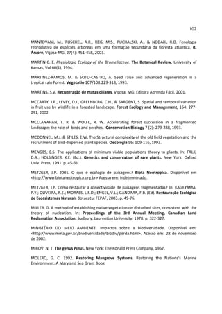 102

MANTOVANI, M., RUSCHEL, A.R., REIS, M.S., PUCHALSKI, A., & NODARI, R.O. Fenologia
reprodutiva de espécies arbóreas em uma formação secundária da floresta atlântica. R.
Árvore, Viçosa-MG, 27(4): 451-458, 2003.

MARTIN C. E. Physiologia Ecology of the Bromeliaceae. The Botanical Review, University of
Kansas, Vol 60(1), 1994.

MARTINEZ-RAMOS, M. & SOTO-CASTRO, A. Seed raise and advanced regeneration in a
tropical rain Forest. Vegetatio 107/108:229-318, 1993.

MARTINS, S.V. Recuperação de matas ciliares. Viçosa, MG: Editora Aprenda Fácil, 2001.

MCCARTY, J.P., LEVEY, D.J., GREENBERG, C.H., & SARGENT, S. Spatial and temporal variation
in fruit use by wildlife in a forested landscape. Forest Ecology and Management, 164: 277-
291, 2002.

MCCLANAHAN, T. R. & WOLFE, R. W. Accelerating forest succession in a fragmented
landscape: the role of birds and perches. Conservation Biology 7 (2): 279-288, 1993.

MCDONNEL, M.J. & STILES, E.W. The Structural complexity of the old field vegetation and the
recruitment of bird-dispersed plant species. Oecologia 56: 109-116, 1993.

MENGES, E.S. The applications of minimum viable populations theory to plants. In: FALK,
D.A.; HOLSINGER, K.E. (Ed.). Genetics and conservation of rare plants. New York: Oxford
Univ. Press, 1991. p. 45-61.

METZGER, J.P. 2001. O que é ecologia de paisagens? Biota Neotropica. Disponível em
<http://www.biotaneotropica.org.br> Acesso em: indeterminado.

METZGER, J.P. Como restaurar a conectividade de paisagens fragmentadas? In: KAGEYAMA,
P.Y.; OLIVEIRA, R.E.; MORAES, L.F.D.; ENGEL, V.L.; GANDARA, F.B. (Ed). Restauração Ecológica
de Ecossistemas Naturais Botucatu: FEPAF, 2003. p. 49-76.

MILLER, G. A method of establishing native vegetation on disturbed sites, consistent with the
theory of nucleation. In: Proceedings of the 3rd Annual Meeting, Canadian Land
Reclamation Association. Sudbury: Laurentian University, 1978. p. 322-327.

MINISTÉRIO DO MEIO AMBIENTE. Impactos sobre a biodiversidade. Disponível em:
<http://www.mma.gov.br/biodiversidade/biodiv/perda.html>. Acesso em: 28 de novembro
de 2002.

MIROV, N. T. The genus Pinus. New York: The Ronald Press Company, 1967.

MOLERO, G. C. 1992. Restoring Mangrove Systems. Restoring the Nations’s Marine
Environment. A Maryland Sea Grant Book.
 